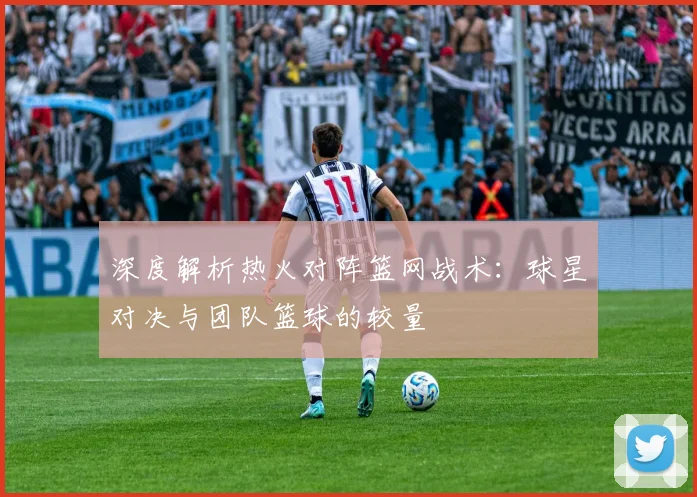 深度解析热火对阵篮网战术：球星对决与团队篮球的较量