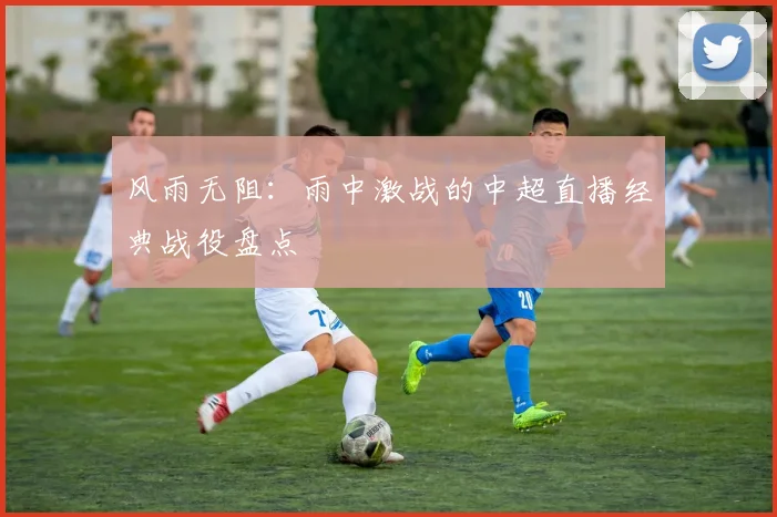 风雨无阻：雨中激战的中超直播经典战役盘点