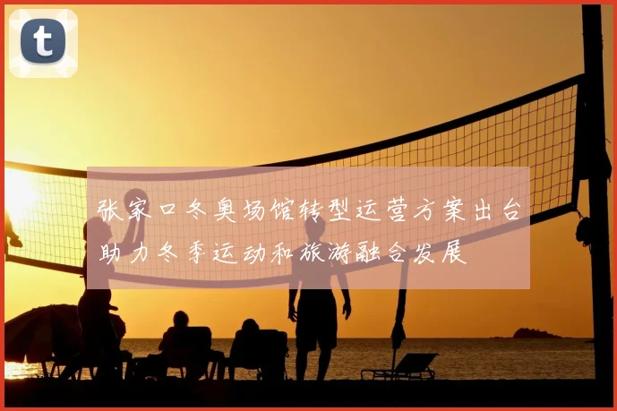 张家口冬奥场馆转型运营方案出台助力冬季运动和旅游融合发展