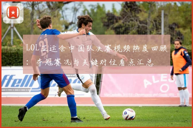 LOL亚运会中国队决赛视频热度回顾：夺冠赛况与关键对位看点汇总