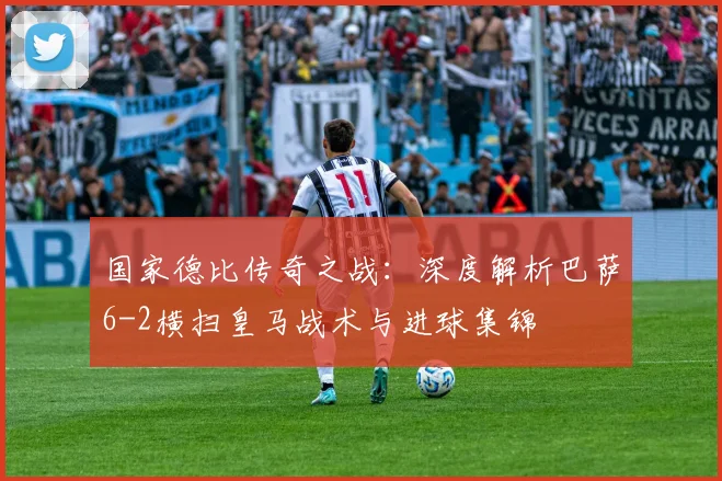 国家德比传奇之战:深度解析巴萨6-2横扫皇马战术与进球集锦