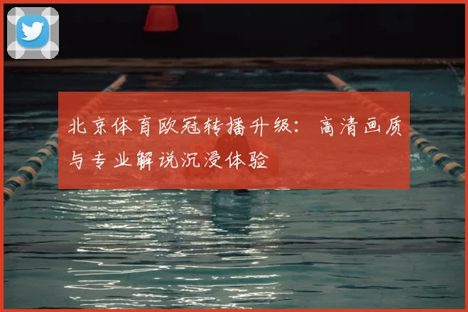 北京体育欧冠转播升级：高清画质与专业解说沉浸体验