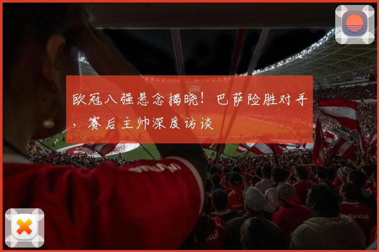 欧冠八强悬念揭晓！巴萨险胜对手，赛后主帅深度访谈