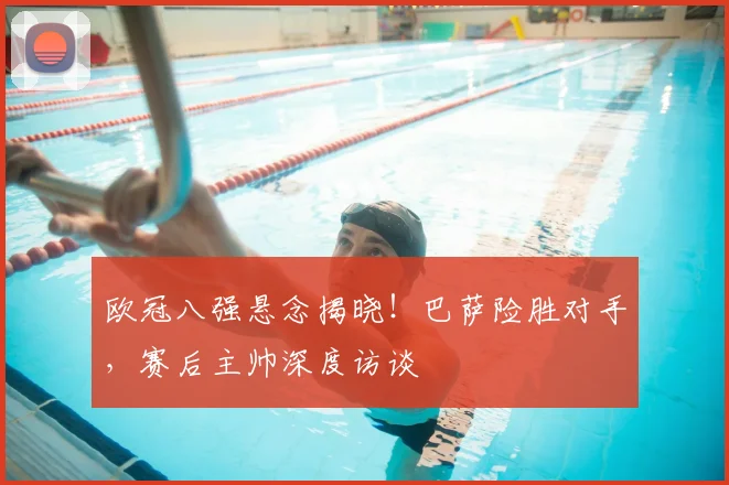 欧冠八强悬念揭晓！巴萨险胜对手，赛后主帅深度访谈