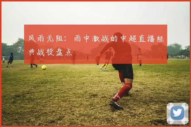 风雨无阻：雨中激战的中超直播经典战役盘点