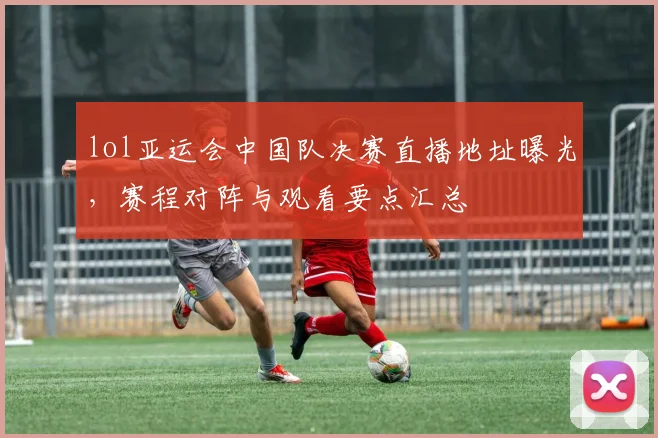 lol亚运会中国队决赛直播地址曝光，赛程对阵与观看要点汇总