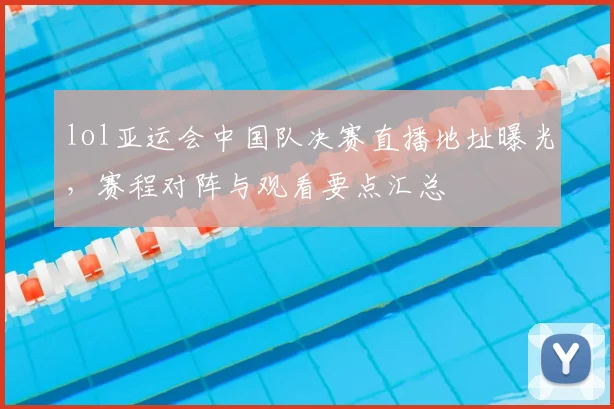 lol亚运会中国队决赛直播地址曝光，赛程对阵与观看要点汇总